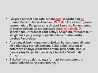 • Pangaea berasal dari kata Yunani pan (seluruh) dan ge
  (bumi). Pada mulanya Amerika Utara dan Erasia merupakan
  segmen utara Pangaea yang disebut Laurasia. Benua-benua
  di bagian selatan tergabung pada Gondwanaland. Di
  sebelah timur terdapat Laut Tethys. Selain itu, terdapat laut
  sangat luas yang menjadi pendahulu Samudra Pasifik
  disebut Panthalasa.
• Ada banyak bukti yang menunjukkan benua-benua di bumi
  ini dahulunya pernah bersatu. Bukti-bukti tersebut di
  antaranya adanya kecocokan antara garis pantai benua-
  benua yang berjauhan, misalnya Amerika Selatan dan
  Afrika.
• Bukti lainnya adalah adanya formasi batuan sejenis di
  pantai Atlantik yang berseberangan.
 