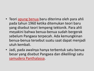 • Teori apung benua baru diterima oleh para ahli
  pada tahun 1960 ketika ditemukan teori baru
  yang disebut teori lempeng tektonik. Para ahli
  meyakini bahwa benua-benua sudah bergerak
  sebelum Pangaea terpecah. Ada kemungkinan
  benua-benua tersebut suatu saat dapat menjadi
  utuh kembali.
• Jadi, pada awalnya hanya terbentuk satu benua
  besar yang disebut Pangaea dan dikelilingi satu
  samudera Panthalassa.
 
