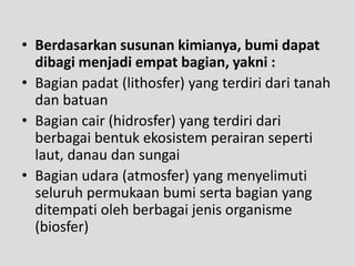 • Berdasarkan susunan kimianya, bumi dapat
  dibagi menjadi empat bagian, yakni :
• Bagian padat (lithosfer) yang terdiri dari tanah
  dan batuan
• Bagian cair (hidrosfer) yang terdiri dari
  berbagai bentuk ekosistem perairan seperti
  laut, danau dan sungai
• Bagian udara (atmosfer) yang menyelimuti
  seluruh permukaan bumi serta bagian yang
  ditempati oleh berbagai jenis organisme
  (biosfer)
 