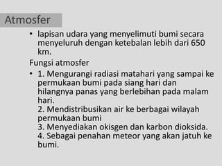 Atmosfer
    • lapisan udara yang menyelimuti bumi secara
      menyeluruh dengan ketebalan lebih dari 650
      km.
    Fungsi atmosfer
    • 1. Mengurangi radiasi matahari yang sampai ke
      permukaan bumi pada siang hari dan
      hilangnya panas yang berlebihan pada malam
      hari.
      2. Mendistribusikan air ke berbagai wilayah
      permukaan bumi
      3. Menyediakan okisgen dan karbon dioksida.
      4. Sebagai penahan meteor yang akan jatuh ke
      bumi.
 