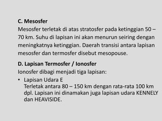 C. Mesosfer
Mesosfer terletak di atas stratosfer pada ketinggian 50 –
70 km. Suhu di lapisan ini akan menurun seiring dengan
meningkatnya ketinggian. Daerah transisi antara lapisan
mesosfer dan termosfer disebut mesopouse.
D. Lapisan Termosfer / Ionosfer
Ionosfer dibagi menjadi tiga lapisan:
• Lapisan Udara E
   Terletak antara 80 – 150 km dengan rata-rata 100 km
   dpl. Lapisan ini dinamakan juga lapisan udara KENNELY
   dan HEAVISIDE.
 