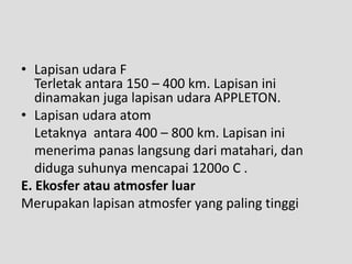 • Lapisan udara F
   Terletak antara 150 – 400 km. Lapisan ini
   dinamakan juga lapisan udara APPLETON.
• Lapisan udara atom
   Letaknya antara 400 – 800 km. Lapisan ini
   menerima panas langsung dari matahari, dan
   diduga suhunya mencapai 1200o C .
E. Ekosfer atau atmosfer luar
Merupakan lapisan atmosfer yang paling tinggi
 