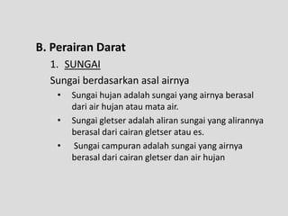 B. Perairan Darat
  1. SUNGAI
  Sungai berdasarkan asal airnya
    •   Sungai hujan adalah sungai yang airnya berasal
        dari air hujan atau mata air.
    •   Sungai gletser adalah aliran sungai yang alirannya
        berasal dari cairan gletser atau es.
    •   Sungai campuran adalah sungai yang airnya
        berasal dari cairan gletser dan air hujan
 