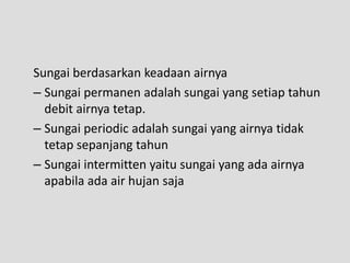 Sungai berdasarkan keadaan airnya
– Sungai permanen adalah sungai yang setiap tahun
  debit airnya tetap.
– Sungai periodic adalah sungai yang airnya tidak
  tetap sepanjang tahun
– Sungai intermitten yaitu sungai yang ada airnya
  apabila ada air hujan saja
 