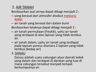 2. AIR TANAH
Berdasarkan asal airnya dapat dibagi menjadi 2 :
– yang berasal dari atmosfer disebut meteoric
  water
– air tanah yang berasal dari dalam bumi
Berdasarkan letaknya dapat dibagi menjadi 2 :
– air tanah permukaan (freatik), yaitu air tanah
  yang terdapat di atas lapisan yang tidak tembus
  air.
– air tanah dalam, yaitu air tanah yang terdapat
  pada lapisan poreus diantara 2 lapisan yang tidak
  tembus (kedap air)
3. DANAU
  Danau adalah suatu cekungan ataui daerah ledok
  yang dalam dan terdapat di daratan yang luas di
  mana cekungan tersebut menjadi tempat
  berkumpulnya air.
 