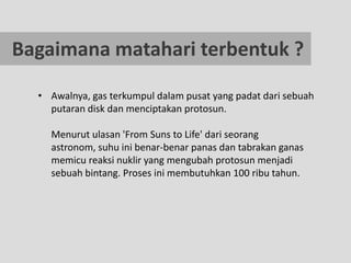 Bagaimana matahari terbentuk ?

  • Awalnya, gas terkumpul dalam pusat yang padat dari sebuah
    putaran disk dan menciptakan protosun.

    Menurut ulasan 'From Suns to Life' dari seorang
    astronom, suhu ini benar-benar panas dan tabrakan ganas
    memicu reaksi nuklir yang mengubah protosun menjadi
    sebuah bintang. Proses ini membutuhkan 100 ribu tahun.
 