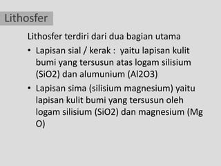 Lithosfer
    Lithosfer terdiri dari dua bagian utama
    • Lapisan sial / kerak : yaitu lapisan kulit
       bumi yang tersusun atas logam silisium
       (SiO2) dan alumunium (Al2O3)
    • Lapisan sima (silisium magnesium) yaitu
       lapisan kulit bumi yang tersusun oleh
       logam silisium (SiO2) dan magnesium (Mg
       O)
 
