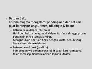 • Batuan Beku
  Karena magma mengalami pendinginan dan zat cair
  pijar berangsur-angsur menjadi dingin & beku:
  – Batuan beku dalam (plutonik)
    Hasil pembekuan magma di dalam litosfer, sehingga proses
    pendinginannya sangat lambat.
    Menghasilkan : batuan beku dengan kristal penuh yang
    besar-besar (holokristalin).
  – Batuan beku korok (porfirik)
    Pembekuannya berlangsung lebih cepat karena magma
    telah meresap diantara lapisan-lapisan litosfer.
 