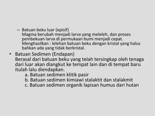 – Batuan beku luar (episif)
     Magma berubah menjadi larva yang meleleh, dan proses
     pembekuan larva di permukaan bumi menjadi cepat.
     Menghasilkan : lelehan batuan beku dengan kristal yang halus
     bahkan ada yang tidak berkristal.
• Batuan Sedimen (Endapan)
  Berasal dari batuan beku yang telah tersingkap oleh tenaga
  dari luar akan diangkut ke tempat lain dan di tempat baru
  itulah lalu diendapkan.
       a. Batuan sedimen klitik pasir
       b. Batuan sedimen kimiawi stalaktit dan stalakmit
       c. Batuan sedimen organik lapisan humus dari hutan
 