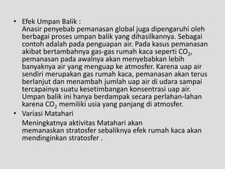 • Efek Umpan Balik :
  Anasir penyebab pemanasan global juga dipengaruhi oleh
  berbagai proses umpan balik yang dihasilkannya. Sebagai
  contoh adalah pada penguapan air. Pada kasus pemanasan
  akibat bertambahnya gas-gas rumah kaca seperti CO2,
  pemanasan pada awalnya akan menyebabkan lebih
  banyaknya air yang menguap ke atmosfer. Karena uap air
  sendiri merupakan gas rumah kaca, pemanasan akan terus
  berlanjut dan menambah jumlah uap air di udara sampai
  tercapainya suatu kesetimbangan konsentrasi uap air.
  Umpan balik ini hanya berdampak secara perlahan-lahan
  karena CO2 memiliki usia yang panjang di atmosfer.
• Variasi Matahari
  Meningkatnya aktivitas Matahari akan
  memanaskan stratosfer sebaliknya efek rumah kaca akan
  mendinginkan stratosfer .
 