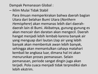 Dampak Pemanasan Global :
– Iklim Mulai Tidak Stabil
  Para ilmuan memperkirakan bahwa daerah bagian
  Utara dari belahan Bumi Utara (Northern
  Hemisphere) akan memanas lebih dari daerah-
  daerah lain di Bumi. Akibatnya, gunung-gunung es
  akan mencair dan daratan akan mengecil. Daerah
  hangat menjadi lebih lembab karena banyak air
  yang menguap dari lautan.Uap air yang lebih
  banyak akan membentuk awan lebih banyak,
  sehingga akan memantulkan cahaya matahari
  kembali ke angkasa luar, dimana hal ini akan
  menurunkan proses pemanasan. Selain
  pemanasan, periode sangat dingin juga akan
  terjadi. Pola cuaca menjadi tidak terprediksi dan
  lebih ekstrim.
 
