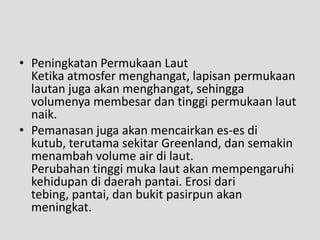 • Peningkatan Permukaan Laut
  Ketika atmosfer menghangat, lapisan permukaan
  lautan juga akan menghangat, sehingga
  volumenya membesar dan tinggi permukaan laut
  naik.
• Pemanasan juga akan mencairkan es-es di
  kutub, terutama sekitar Greenland, dan semakin
  menambah volume air di laut.
  Perubahan tinggi muka laut akan mempengaruhi
  kehidupan di daerah pantai. Erosi dari
  tebing, pantai, dan bukit pasirpun akan
  meningkat.
 