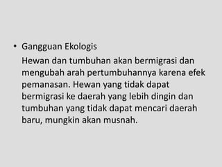 • Gangguan Ekologis
  Hewan dan tumbuhan akan bermigrasi dan
  mengubah arah pertumbuhannya karena efek
  pemanasan. Hewan yang tidak dapat
  bermigrasi ke daerah yang lebih dingin dan
  tumbuhan yang tidak dapat mencari daerah
  baru, mungkin akan musnah.
 