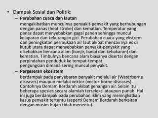 • Dampak Sosial dan Politik:
   – Perubahan cuaca dan lautan
     mengakibatkan munculnya penyakit-penyakit yang berhubungan
     dengan panas (heat stroke) dan kematian. Temperatur yang
     panas dapat menyebabkan gagal panen sehingga muncul
     kelaparan dan kekurangan gizi. Perubahan cuaca yang ekstrem
     dan peningkatan permukaan air laut akibat mencairnya es di
     kutub utara dapat menyebabkan penyakit-penyakit yang
     disebabkan bencana alam (banjir, badai dan kebakaran) dan
     kematian. Timbulnya bencana alam biasanya disertai dengan
     perpindahan penduduk ke tempat-tempat
     pengungsian dimana sering muncul penyakit.
   – Pergeseran ekosistem
     berdampak pada penyebaran penyakit melalui air (Waterborne
     diseases) maupun melalui vektor (vector-borne diseases).
     Contohnya Demam Berdarah akibat genangan air. Selain itu
     beberapa spesies secara alamiah terseleksi ataupun punah. Hal
     ini juga berdampak pada perubahan iklim yang meningkatkan
     kasus penyakit tertentu (seperti Demam Berdarah berkaitan
     dengan musim hujan tidak menentu).
 