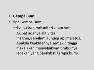 C. Gempa Bumi
• Tipe Gempa Bumi
  – Gempa bumi vulkanik ( Gunung Api )
   Akibat adanya aktivitas
   magma, sebelum gunung api meletus.
   Apabila keaktifannya semakin tinggi
   maka akan menyebabkan timbulnya
   ledakan yang berakibat gempa bumi.
 
