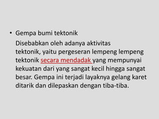 • Gempa bumi tektonik
  Disebabkan oleh adanya aktivitas
  tektonik, yaitu pergeseran lempeng lempeng
  tektonik secara mendadak yang mempunyai
  kekuatan dari yang sangat kecil hingga sangat
  besar. Gempa ini terjadi layaknya gelang karet
  ditarik dan dilepaskan dengan tiba-tiba.
 