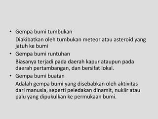 • Gempa bumi tumbukan
  Diakibatkan oleh tumbukan meteor atau asteroid yang
  jatuh ke bumi
• Gempa bumi runtuhan
  Biasanya terjadi pada daerah kapur ataupun pada
  daerah pertambangan, dan bersifat lokal.
• Gempa bumi buatan
  Adalah gempa bumi yang disebabkan oleh aktivitas
  dari manusia, seperti peledakan dinamit, nuklir atau
  palu yang dipukulkan ke permukaan bumi.
 