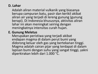 D. Lahar
   Adalah aliran material vulkanik yang biasanya
   berupa campuran batu, pasir dan kerikil akibat
   aliran air yang terjadi di lereng gunung (gunung
   berapi). Di Indonesia khususnya, aktivitas aliran
   lahar ini akan meningkat seiring dengan
   meningkatnya intensitas curah hujan.
E. Gunung Meletus
   Merupakan peristiwa yang terjadi akibat
   endapan magma di dalam perut bumi yang
   didorong keluar oleh gas yang bertekanan tinggi.
   Magma adalah cairan pijar yang terdapat di dalam
   lapisan bumi dengan suhu yang sangat tinggi, yakni
   diperkirakan lebih dari 1.000 °C.
 