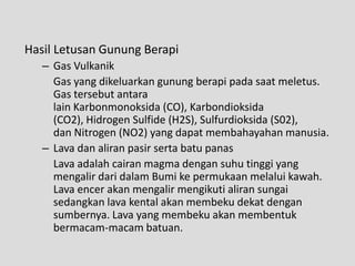 Hasil Letusan Gunung Berapi
   – Gas Vulkanik
     Gas yang dikeluarkan gunung berapi pada saat meletus.
     Gas tersebut antara
     lain Karbonmonoksida (CO), Karbondioksida
     (CO2), Hidrogen Sulfide (H2S), Sulfurdioksida (S02),
     dan Nitrogen (NO2) yang dapat membahayahan manusia.
   – Lava dan aliran pasir serta batu panas
     Lava adalah cairan magma dengan suhu tinggi yang
     mengalir dari dalam Bumi ke permukaan melalui kawah.
     Lava encer akan mengalir mengikuti aliran sungai
     sedangkan lava kental akan membeku dekat dengan
     sumbernya. Lava yang membeku akan membentuk
     bermacam-macam batuan.
 