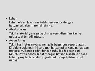 • Lahar
  Lahar adalah lava yang telah bercampur dengan
  batuan, air, dan material lainnya.
• Abu Letusan
  Yakni material yang sangat halus yang disemburkan ke
  udara saat terjadi letusan.
• Awan Panas
  Yakni hasil letusan yang mengalir bergulung seperti awan.
  Di dalam gulungan ini terdapat batuan pijar yang panas dan
  material vulkanik padat dengan suhu lebih besar dari
  600 °C. Awan panas dapat mengakibatkan luka bakar pada
  tubuh yang terbuka dan juga dapat menyebabkan sesak
  napas.
 
