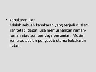 • Kebakaran Liar
  Adalah sebuah kebakaran yang terjadi di alam
  liar, tetapi dapat juga memusnahkan rumah-
  rumah atau sumber daya pertanian. Musim
  kemarau adalah penyebab utama kebakaran
  hutan.
 