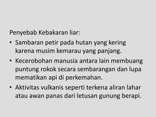 Penyebab Kebakaran liar:
• Sambaran petir pada hutan yang kering
  karena musim kemarau yang panjang.
• Kecerobohan manusia antara lain membuang
  puntung rokok secara sembarangan dan lupa
  mematikan api di perkemahan.
• Aktivitas vulkanis seperti terkena aliran lahar
  atau awan panas dari letusan gunung berapi.
 