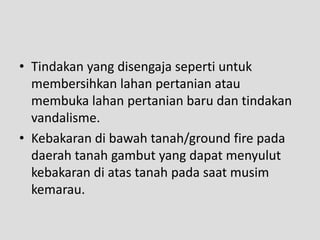 • Tindakan yang disengaja seperti untuk
  membersihkan lahan pertanian atau
  membuka lahan pertanian baru dan tindakan
  vandalisme.
• Kebakaran di bawah tanah/ground fire pada
  daerah tanah gambut yang dapat menyulut
  kebakaran di atas tanah pada saat musim
  kemarau.
 