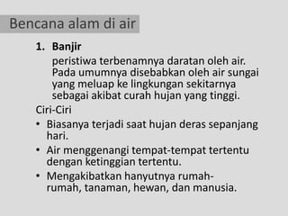 Bencana alam di air
   1. Banjir
       peristiwa terbenamnya daratan oleh air.
       Pada umumnya disebabkan oleh air sungai
       yang meluap ke lingkungan sekitarnya
       sebagai akibat curah hujan yang tinggi.
   Ciri-Ciri
   • Biasanya terjadi saat hujan deras sepanjang
     hari.
   • Air menggenangi tempat-tempat tertentu
     dengan ketinggian tertentu.
   • Mengakibatkan hanyutnya rumah-
     rumah, tanaman, hewan, dan manusia.
 