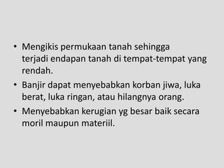 • Mengikis permukaan tanah sehingga
  terjadi endapan tanah di tempat-tempat yang
  rendah.
• Banjir dapat menyebabkan korban jiwa, luka
  berat, luka ringan, atau hilangnya orang.
• Menyebabkan kerugian yg besar baik secara
  moril maupun materiil.
 