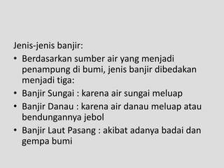 Jenis-jenis banjir:
• Berdasarkan sumber air yang menjadi
  penampung di bumi, jenis banjir dibedakan
  menjadi tiga:
• Banjir Sungai : karena air sungai meluap
• Banjir Danau : karena air danau meluap atau
  bendungannya jebol
• Banjir Laut Pasang : akibat adanya badai dan
  gempa bumi
 