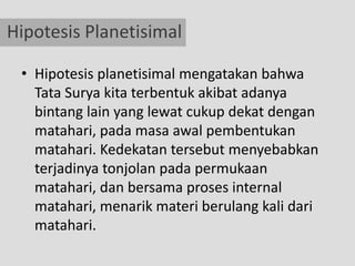 Hipotesis Planetisimal

 • Hipotesis planetisimal mengatakan bahwa
   Tata Surya kita terbentuk akibat adanya
   bintang lain yang lewat cukup dekat dengan
   matahari, pada masa awal pembentukan
   matahari. Kedekatan tersebut menyebabkan
   terjadinya tonjolan pada permukaan
   matahari, dan bersama proses internal
   matahari, menarik materi berulang kali dari
   matahari.
 