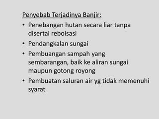 Penyebab Terjadinya Banjir:
• Penebangan hutan secara liar tanpa
  disertai reboisasi
• Pendangkalan sungai
• Pembuangan sampah yang
  sembarangan, baik ke aliran sungai
  maupun gotong royong
• Pembuatan saluran air yg tidak memenuhi
  syarat
 