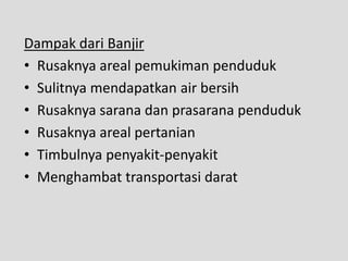 Dampak dari Banjir
• Rusaknya areal pemukiman penduduk
• Sulitnya mendapatkan air bersih
• Rusaknya sarana dan prasarana penduduk
• Rusaknya areal pertanian
• Timbulnya penyakit-penyakit
• Menghambat transportasi darat
 