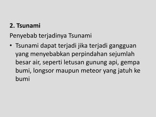 2. Tsunami
Penyebab terjadinya Tsunami
• Tsunami dapat terjadi jika terjadi gangguan
  yang menyebabkan perpindahan sejumlah
  besar air, seperti letusan gunung api, gempa
  bumi, longsor maupun meteor yang jatuh ke
  bumi
 