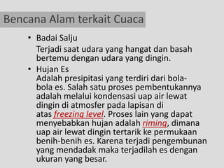 Bencana Alam terkait Cuaca
    • Badai Salju
      Terjadi saat udara yang hangat dan basah
      bertemu dengan udara yang dingin.
    • Hujan Es
      Adalah presipitasi yang terdiri dari bola-
      bola es. Salah satu proses pembentukannya
      adalah melalui kondensasi uap air lewat
      dingin di atmosfer pada lapisan di
      atas freezing level. Proses lain yang dapat
      menyebabkan hujan adalah riming, dimana
      uap air lewat dingin tertarik ke permukaan
      benih-benih es. Karena terjadi pengembunan
      yang mendadak maka terjadilah es dengan
      ukuran yang besar.
 
