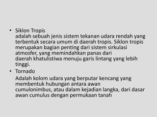 • Siklon Tropis
  adalah sebuah jenis sistem tekanan udara rendah yang
  terbentuk secara umum di daerah tropis. Siklon tropis
  merupakan bagian penting dari sistem sirkulasi
  atmosfer, yang memindahkan panas dari
  daerah khatulistiwa menuju garis lintang yang lebih
  tinggi.
• Tornado
  Adalah kolom udara yang berputar kencang yang
  membentuk hubungan antara awan
  cumulonimbus, atau dalam kejadian langka, dari dasar
  awan cumulus dengan permukaan tanah
 