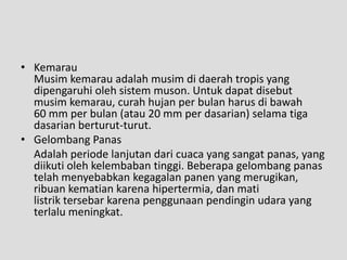 • Kemarau
  Musim kemarau adalah musim di daerah tropis yang
  dipengaruhi oleh sistem muson. Untuk dapat disebut
  musim kemarau, curah hujan per bulan harus di bawah
  60 mm per bulan (atau 20 mm per dasarian) selama tiga
  dasarian berturut-turut.
• Gelombang Panas
  Adalah periode lanjutan dari cuaca yang sangat panas, yang
  diikuti oleh kelembaban tinggi. Beberapa gelombang panas
  telah menyebabkan kegagalan panen yang merugikan,
  ribuan kematian karena hipertermia, dan mati
  listrik tersebar karena penggunaan pendingin udara yang
  terlalu meningkat.
 