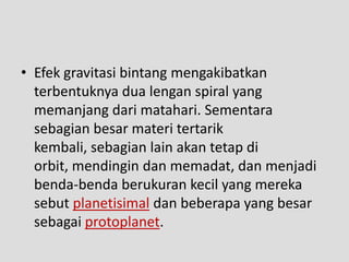 • Efek gravitasi bintang mengakibatkan
  terbentuknya dua lengan spiral yang
  memanjang dari matahari. Sementara
  sebagian besar materi tertarik
  kembali, sebagian lain akan tetap di
  orbit, mendingin dan memadat, dan menjadi
  benda-benda berukuran kecil yang mereka
  sebut planetisimal dan beberapa yang besar
  sebagai protoplanet.
 