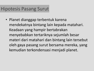 Hipotesis Pasang Surut

  • Planet dianggap terbentuk karena
    mendekatnya bintang lain kepada matahari.
    Keadaan yang hampir bertabrakan
    menyebabkan tertariknya sejumlah besar
    materi dari matahari dan bintang lain tersebut
    oleh gaya pasang surut bersama mereka, yang
    kemudian terkondensasi menjadi planet.
 