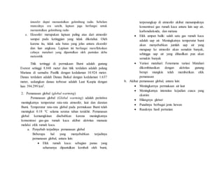 ionosfer dapat memantulkan gelombang radio. Sebelum
munculnya era satelit, lapisan juga berfungsi untuk
memantulkan gelombang radio
e. Eksosfer: merupakan lapisan paling atas dari atmosfer
sampai pada ketinggian yang tidak diketahui. Oleh
karena itu, tidak ada batas yang jelas antara eksosfer
dan luar angkasa. Lapisan ini berfungsi merefleksikan
cahaya matahari yang dipantulkan oleh pantulan debu
meteoritik
Titik tertinggi di permukaan Bumi adalah gunung
Everest setinggi 8.848 meter dan titik terdalam adalah palung
Mariana di samudra Pasifik dengan kedalaman 10.924 meter.
Danau terdalam adalah Danau Baikal dengan kedalaman 1.637
meter, sedangkan danau terbesar adalah Laut Kaspia dengan
luas 394.299 km2.
2. Pemanasan global (global warming)
Pemanasan global (Global warming) adalah peristiwa
meningkatnya temperatur rata-rata atmosfer, laut dan daratan
Bumi. Temperatur rata-rata global pada permukaan Bumi telah
meningkat 0.18 °C selama seratus tahun terakhir. Pemanasan
global kemumgkinan disebabkan karena meningkatnya
konsentrasi gas-gas rumah kaca akibat aktivitas manusia
melalui efek rumah kaca.
a. Penyebab terjadinya pemanasan global
Beberapa hal yang menyebabkan terjadinya
pemanasan global, antara lain:
 Efek rumah kaca: sebagian panas yang
seharusnya dipantulkan kembali oleh bumi,
terperangkap di atmosfer akibat menumpuknya
konsentrasi gas rumah kaca antara lain uap air,
karbondioksida, dan metana
 Efek umpan balik: salah satu gas rumah kaca
adalah uap air. Meningkatnya temperatur bumi
akan menyebabkan jumlah uap air yang
menguap ke atmosfer akan semakin banyak,
sehingga uap air yang dihasilkan pun akan
semakin banyak
 Variasi matahari: Fenomena variasi Matahari
dikombinasikan dengan aktivitas gunung
berapi mungkin telah memberikan efek
pemanasan
b. Akibat pemanasan global, antara lain:
 Meningkatnya permukaan air laut
 Meningkatnya intensitas kejadian cuaca yang
ekstrim
 Hilangnya gletser
 Punahnya berbagai jenis hewan
 Rusaknya hasil pertanian
 