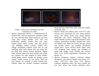 Gambar 1: urutan proses terbentuknya tata surya
berdasarkan teori nebula
2. Hipotesis Planetesimal (Thomas C. Chamberlin-Forest R.
Moulton/1900): Hipotesis planetesimal menyatakan bahwa
tata surya terbentuk akibat adanya bintang lain yang lewat
cukup dekat dengan Matahari, pada masa awal
pembentukan Matahari. Semakin dekat jarak antara
matahari dengan bintang tersebut, maka gaya gravitasi
yang ditimbulkan diantara keduanya semakin besar
sehingga menyebabkan terjadinya pasang naik gas yang
terkandung dalam kedua bintang. Pada saat pasang naik,
gas dalam tubuh matahari mencapai puncaknya, sehingga
timbul beberapa bagian kecil massa matahari yang terlepas
atau terlempar dan mulai mengorbit di sekitar matahari.
Setelah bintang tersebut menjauh dari matahari, pasang
matahari kembali menurun ke arah normal. Massa gas
yang terlempar dan mengorbit di sekitar matahari lama-
kelamaan dingin dan membeku (memadat) membentuk
planetesimal atau benda-benda padat, yang pada akhirnya
membentuk planet.
3. Hipotesis Pasang Surut Bintang (James Jeans-1917): pada
dasarnya proses terbentuknya tata surya menurut hipotesis
pasang surut bintang hampir sama dengan hipotesis
planetesimal yaitu karena mendekatnya bintang lain
kepada Matahari. Keadaan yang hampir bertabrakan antara
keduanya menyebabkan tertariknya sejumlah besar materi
dari Matahari dan bintang lain tersebut oleh gaya pasang
surut bersama mereka, yang kemudian terkondensasi
menjadi planet. Namun astronom Harold Jeffreys tahun
1929 membantah bahwa tabrakan yang sedemikian itu
hampir tidak mungkin terjadi. Demikian pula astronom
Henry Norris Russell mengemukakan keberatannya atas
hipotesis ini
4. Hipotesis Kondensasi: Hipotesis kondensasi mulanya
dikemukakan oleh astronom Belanda yang bernama G.P.
Kuiper (1905-1973) pada tahun 1950. Hipotesis
kondensasi menjelaskan bahwa Tata Surya terbentuk dari
bola kabut raksasa yang berputar membentuk cakram
 