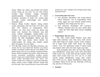 raksasa. Bagian tepi cakram yang terbentuk oleh putaran
tersebut berupa gas dan debu. Gas dan debu tersebut
kemudian saling bertarikan, sehingga terbentuklah
gumpalan-gumpalan. Gumpalan-gumpalan ini disebut
protoplanet, protoplanet ini lambat laun semakin dingin
dan juga semakin padat,sehingga pada akhirnya
membentuk planet.
5. Hipotesis Bintang Kembar: Hipotesis bintang kembar
awalnya dikemukakan oleh Fred Hoyle (1915-2001) pada
tahun 1956. Hipotesis ini mengemukakan bahwa
dahulunya Tata Surya hanya berupa dua bintang yang
hampir sama ukurannya dan berdekatan yang salah
satunya meledak meninggalkan serpihan-serpihan kecil.
Serpihan itu terperangkap oleh gravitasi bintang yang tidak
meledak dan mulai mengelilinginya. Bintang yang tidak
meledak inilah yang nantinya disebut matahari dan
serpihan-serpihan dari bintang yang meledak menjadi
planet dan anggota tata surya lainnya.
6. Teori Big Bang: menurut teori Big Bang terbentuknya alam
semesta dan tata surya diawali dari dentuman yang dahsyat
meledak, menyebarlah serpihan debu dan awan hidrogen, hasil
ledakan berupa debu dan awan hidrogen membentuk bintang-
bintang. Matahari merupakan salah satunya. Akibat adanya gaya
gravitasi antarmolekul menyebabkan terjadinya gerakan
memutar, bagian pusat menjadi Matahari, sedangkan gumpalan
lainnya menjadi planet-planet. Ketika daya pancar sinar
matahari semakin besar, selubung gas yang letaknya lebih dekat
dengan matahari tersapu sehingga ukurannya menjadi lebih
kecil dan padat. Planet yang atmosfernya tersapu bersih adalah
merkurius dan venus, sedangkan bumi merupakan planet ketiga
yang berjarak ideal.
c. Teori tentang pusat tata surya
 Teori geosentris: dikemukakan oleh seorang ilmuwan
Yunani “Ptolomeus”, teori ini mengemukakan bahwa
“semua anggota tata surya termasuk matahari beredar
mengelilingi bumi sebagai pusat tata surya”.
 Teori heliosentris: dikemukakan oleh Copernicus,
“Matahari merupakan pusat tata surya, dimana planet
– planet dan benda langit lainnya beredar mengelilingi
matahari”.
d. Bagian-bagian dari tata surya
Tata Surya terbagi menjadi Matahari, empat planet
bagian dalam (merkurius, venus, bumi, mars), sabuk asteroid,
empat planet bagian luar (Jupiter, saturnus, Uranus, neptunus),
dan di bagian terluar adalah Sabuk Kuiper dan piringan
tersebar. Awan Oort diperkirakan terletak di daerah terjauh
yang berjarak sekitar seribu kali di luar bagian yang terluar.
Sejak pertengahan tahun 2008, ada lima objek angkasa
yang diklasifikasikan sebagai planet kerdil. Orbit planet-planet
kerdil, kecuali Ceres, berada lebih jauh dari Neptunus. Kelima
planet kerdil tersebut ialah Ceres (415 juta km. di sabuk
asteroid; dulunya diklasifikasikan sebagai planet kelima),
Pluto (5.906 juta km.; dulunya diklasifikasikan sebagai planet
kesembilan), Haumea (6.450 juta km), Makemake (6.850 juta
km), dan Eris (10.100 juta km).
1. Matahari
 