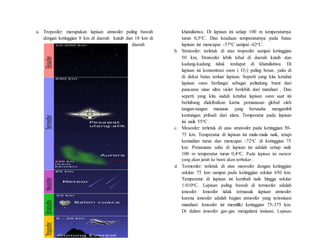 a. Troposfer: merupakan lapisan atmosfer paling bawah
dengan ketinggian 8 km di daerah kutub dan 18 km di
daerah
khatulistiwa. Di lapisan ini setiap 100 m temperaturnya
turun 0,5oC. Dan keadaan temperaturnya pada batas
lapisan ini mencapai -57oC sampai -62oC.
b. Stratosfer: terletak di atas troposfer sampai ketinggian
50 km, Stratosfer lebih tebal di daerah kutub dan
kadang-kadang tidak terdapat di khatulistiwa. Di
lapisan ini konsentrasi ozon ( O3) paling besar, yaitu di
di dekat batas terluar lapisan. Seperti yang kita ketahui
lapisan ozon berfungsi sebagai pelindung bumi dari
pancaran sinar ultra violet berlebih dari matahari . Dan
seperti yang kita sudah ketahui lapisan ozon saat ini
berlubang diakibatkan karna pemanasan global oleh
tangan-tangan manusia yang berusaha mengambil
kentungan pribadi dari alam. Temperatur pada lapisan
ini naik 55oC .
c. Mesosfer: terletak di atas stratosfer pada ketinggian 50-
75 km. Temperatur di lapisan ini mula-mula naik, tetapi
kemudian turun dan mencapai -72oC di ketinggian 75
km. Penurunan suhu di lapisan ini adalah setiap naik
100 m temperatur turun 0,4oC. Pada lapisan ini meteor
yang akan jatuh ke bumi akan terbakar .
d. Termosfer: terletak di atas mesosfer dengan ketinggian
sekitar 75 km sampai pada ketinggian sekitar 650 km.
Temperatur di lapisan ini kembali naik hingga sekitar
1.010oC. Lapisan paling bawah di termosfer adalah
ionosfer. Ionosfer tidak termasuk lapisan atmosfer
karena ionosfer adalah bagian atmosfer yang terionisasi
matahari. Ionosfer ini memiliki ketinggian 75-375 km.
Di dalam ionosfer gas-gas mengalami ionisasi. Lapisan
 