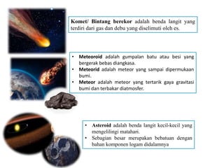 Komet/ Bintang berekor adalah benda langit yang
terdiri dari gas dan debu yang diselimuti oleh es.
• Meteoroid adalah gumpalan batu atau besi yang
bergerak bebas diangkasa.
• Meteorid adalah meteor yang sampai dipermukaan
bumi.
• Meteor adalah meteor yang tertarik gaya gravitasi
bumi dan terbakar diatmosfer.
• Asteroid adalah benda langit kecil-kecil yang
mengelilingi matahari.
• Sebagian besar merupakan bebatuan dengan
bahan komponen logam didalamnya
 