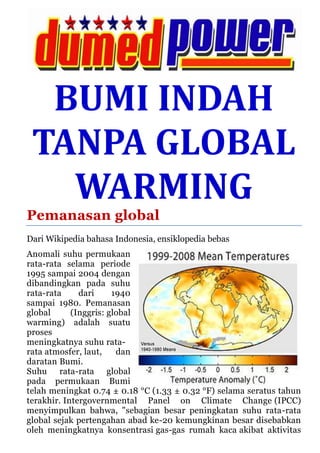 BUMI INDAH
TANPA GLOBAL
WARMING
Pemanasan global
Dari Wikipedia bahasa Indonesia, ensiklopedia bebas
Anomali suhu permukaan
rata-rata selama periode
1995 sampai 2004 dengan
dibandingkan pada suhu
rata-rata dari 1940
sampai 1980. Pemanasan
global (Inggris: global
warming) adalah suatu
proses
meningkatnya suhu rata-
rata atmosfer, laut, dan
daratan Bumi.
Suhu rata-rata global
pada permukaan Bumi
telah meningkat 0.74 ± 0.18 °C (1.33 ± 0.32 °F) selama seratus tahun
terakhir. Intergovernmental Panel on Climate Change (IPCC)
menyimpulkan bahwa, "sebagian besar peningkatan suhu rata-rata
global sejak pertengahan abad ke-20 kemungkinan besar disebabkan
oleh meningkatnya konsentrasi gas-gas rumah kaca akibat aktivitas
 