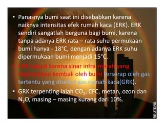 • Panasnya bumi saat ini disebabkan karena
naiknya intensitas efek rumah kaca (ERK). ERK
sendiri sangatlah berguna bagi bumi, karena
tanpa adanya ERK rata – rata suhu permukaan
bumi hanya - 18°C, dengan adanya ERK suhu
dipermukaan bumi menjadi 15°C.
• ERK terjadi karena sinar infra-merah yang• ERK terjadi karena sinar infra-merah yang
dipancarkan kembali oleh bumi terserap oleh gas
tertentu yang disebut gas rumah kaca(GRK).
• GRK terpenting ialah CO2, CFC, metan, ozon dan
N2O, masing – masing kurang dari 10%.
 