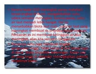 • Karena kadar CO2 meningkat panas matahari
terperangkap di bumi, mengakibatkan suhu
udara semakin meningkat. Karena panas, suhu
air laut menjadi lebih hangat. Hal ini
menyebabkan biota laut mati. Suhu air laut yang
meningkat membuat es di kedua kutub mencair.
Pencairan es ini membuat ketinggian air laut
meningkat, alias kita semakin tenggelam.meningkat, alias kita semakin tenggelam.
• Panasnya suhu juga membuat tingkat
penguapan tinggi. Tidak hanya di laut tetapi juga
di darat. Maka terjadilah kekeringan. Kadar uap
air yang tinggi di atmosfer meningkatkan potensi
terjadinya badai.
 