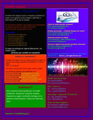 Buhm€ran™ 21/09/2013
Buhm€ran™ 21/09/2013 pág. 3
GANALE A BUHM€RAN™
Si estas tan seguro que un equipo próximo a
jugar va a ganar pues juega y gánale a
Buhm€ran™ te da el doble.
En la edición anterior, los juegos que participaron
en futbol americano, futbol nacional e
internacional, los ganadores son:
Ganadores:
1. xavieertvxw721@gmail
2. nvxhigroscopio@live
3. victhorydqa@yahoo
4. jik.director@ yahoo
5. arianaguerrilla@hotmail
6. wprewestebez@hotmail
El pago se entrega en cajeros Bancomer, vía
dinero móvil.
¡Gracias por confiar en nosotros!
GANALE A BUHM€RAN™
Si estas tan seguro que un equipo próximo a jugar va
a ganar pues juega y gánale a Buhm€ran™ te da el
doble.
TEL. 21-47-46-47
Participas desde $50, $100, $200, $500 y $5000
Los próximos partidos que participan son:
Domingo 22/09/13►CHARGERS & TITANS
Domingo 22/09/13►PACKERS & BENGALS
Lunes 23/09/13►RAIDERS & BRONCOS
Domingo 22/09/13► TOLUCA & QUERETARO
Sabado 21/09/13►PACHUCA & SANTOS
¿Qué se siente perder siempre?
Para edgarlrangell@yahoo
De estreyarossa@live
Estaba pensando… ¿Cuánto tiempo sin verte?
Para studiospalakcioz@hotmail
De bankets_karlo@hotmail
Deberías pensar mi oferta
Para elestepa1_1966-1950@hotmail
De frankito1603@gmail
Conozco alguien que puede ayudarte, llamame!
Para gab_balenxuela@hotmail
De jelan.min@hotmail
Tu eres parte de Buhm€ran™ envía un mensaje o
dedicatoria a: edicion_seew@hotmail.com
Basket Case. Green Day
De rammonifn@live
Para draocultismo92@yahoo
Reik - Creo en ti
De rramiro.way@gmail
Para anjelafuh@yahoo
Alex Ubago - Aunque No Te Pueda Ver
De wlg_suber@ prodigy
Para rakisjuk@ me
India- Mi mayor venganza
De hidrogeno-ced@hotmail
Para caiezter69@prodigy
Una empresa preocupada por el medio
ambiente. Ayúdanos a plantar árboles.
Esperamos seguir contando contigo en la
próxima reforestación. Todos los informes
aquí.
 