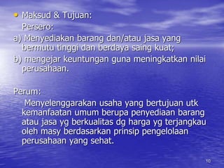 • Maksud & Tujuan: 
Persero: 
a) Menyediakan barang dan/atau jasa yang 
bermutu tinggi dan berdaya saing kuat; 
b) mengejar keuntungan guna meningkatkan nilai 
perusahaan. 
10 
Perum: 
Menyelenggarakan usaha yang bertujuan utk 
kemanfaatan umum berupa penyediaan barang 
atau jasa yg berkualitas dg harga yg terjangkau 
oleh masy berdasarkan prinsip pengelolaan 
perusahaan yang sehat. 
 