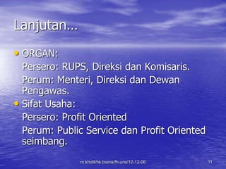 m.kholil/hk.bisnis/fh-uns/12-12-06 11 
Lanjutan… 
• ORGAN: 
Persero: RUPS, Direksi dan Komisaris. 
Perum: Menteri, Direksi dan Dewan 
Pengawas. 
• Sifat Usaha: 
Persero: Profit Oriented 
Perum: Public Service dan Profit Oriented 
seimbang. 
 